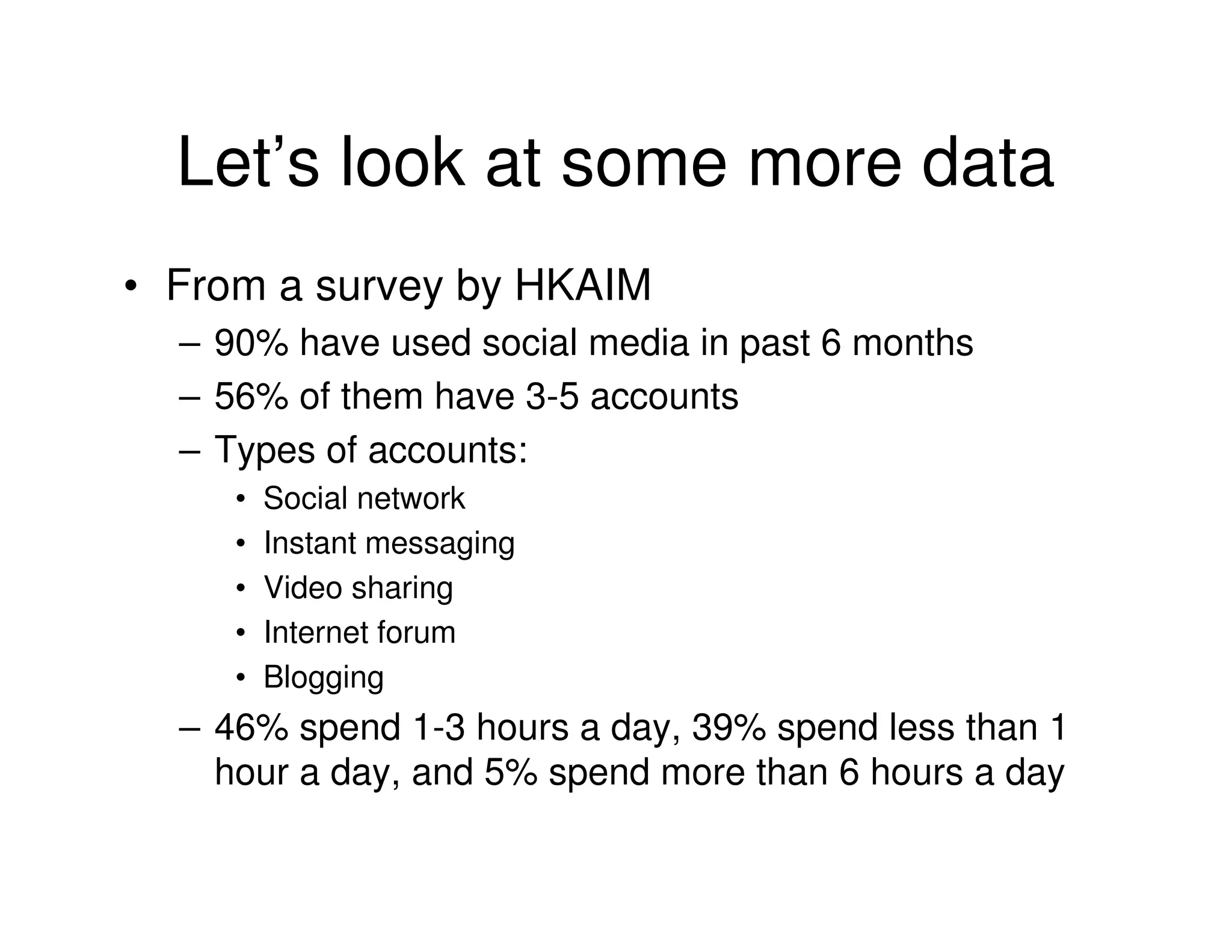 Let’s look at some more data
• From a survey by HKAIM
  – 90% have used social media in past 6 months
  – 56% of them have 3-5 accounts
  – Types of accounts:
     •   Social network
     •   Instant messaging
     •   Video sharing
     •   Internet forum
     •   Blogging
  – 46% spend 1-3 hours a day, 39% spend less than 1
    hour a day, and 5% spend more than 6 hours a day
 