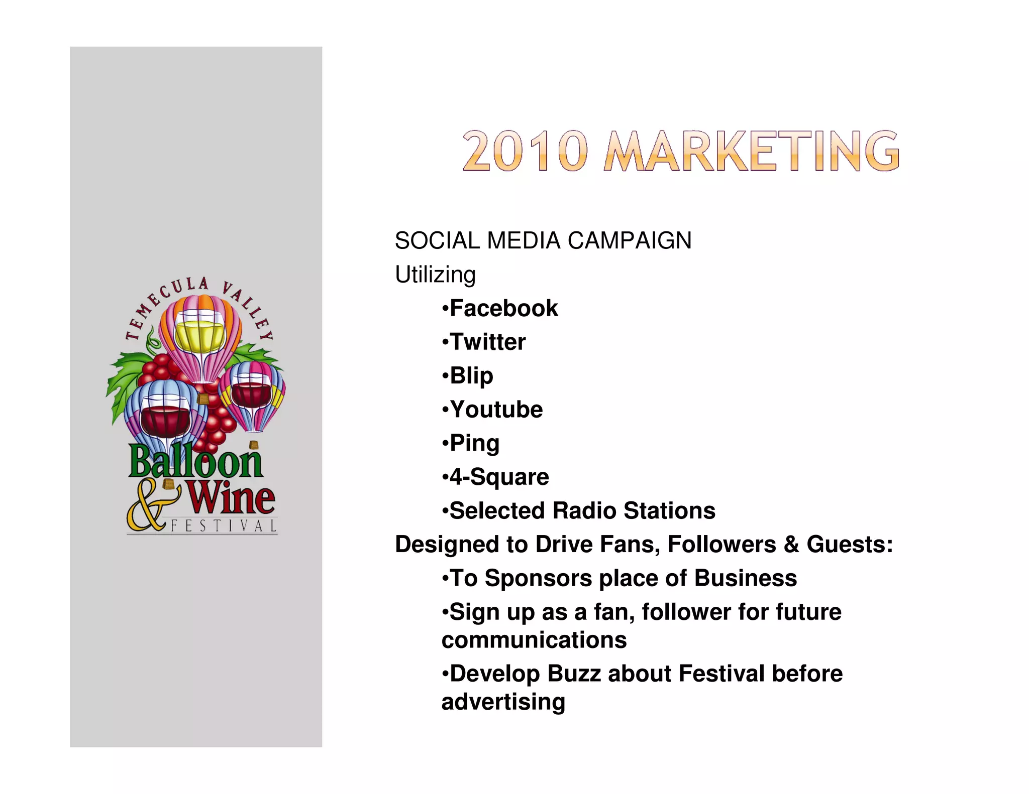 SOCIAL MEDIA CAMPAIGN
Utilizing
      •Facebook
      •Twitter
      •Blip
      •Youtube
      •Ping
      •4-Square
      •Selected Radio Stations
Designed to Drive Fans, Followers & Guests:
      •To Sponsors place of Business
      •Sign up as a fan, follower for future
      communications
      •Develop Buzz about Festival before
      advertising
 