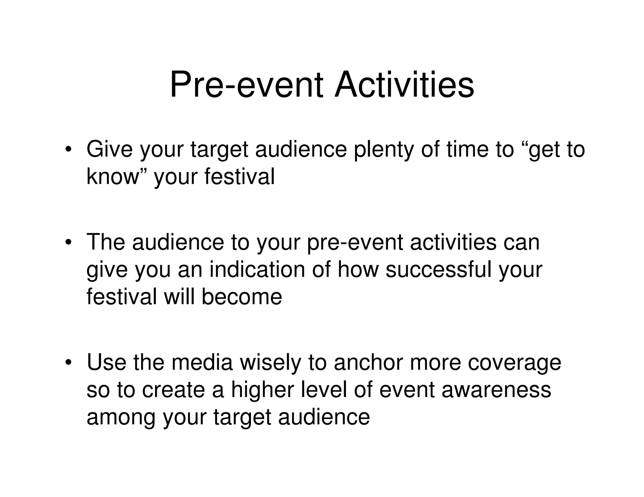 Pre-event Activities
• Give your target audience plenty of time to “get to
  know” your festival

• The audience to your pre-event activities can
  give you an indication of how successful your
  festival will become

• Use the media wisely to anchor more coverage
  so to create a higher level of event awareness
  among your target audience
 