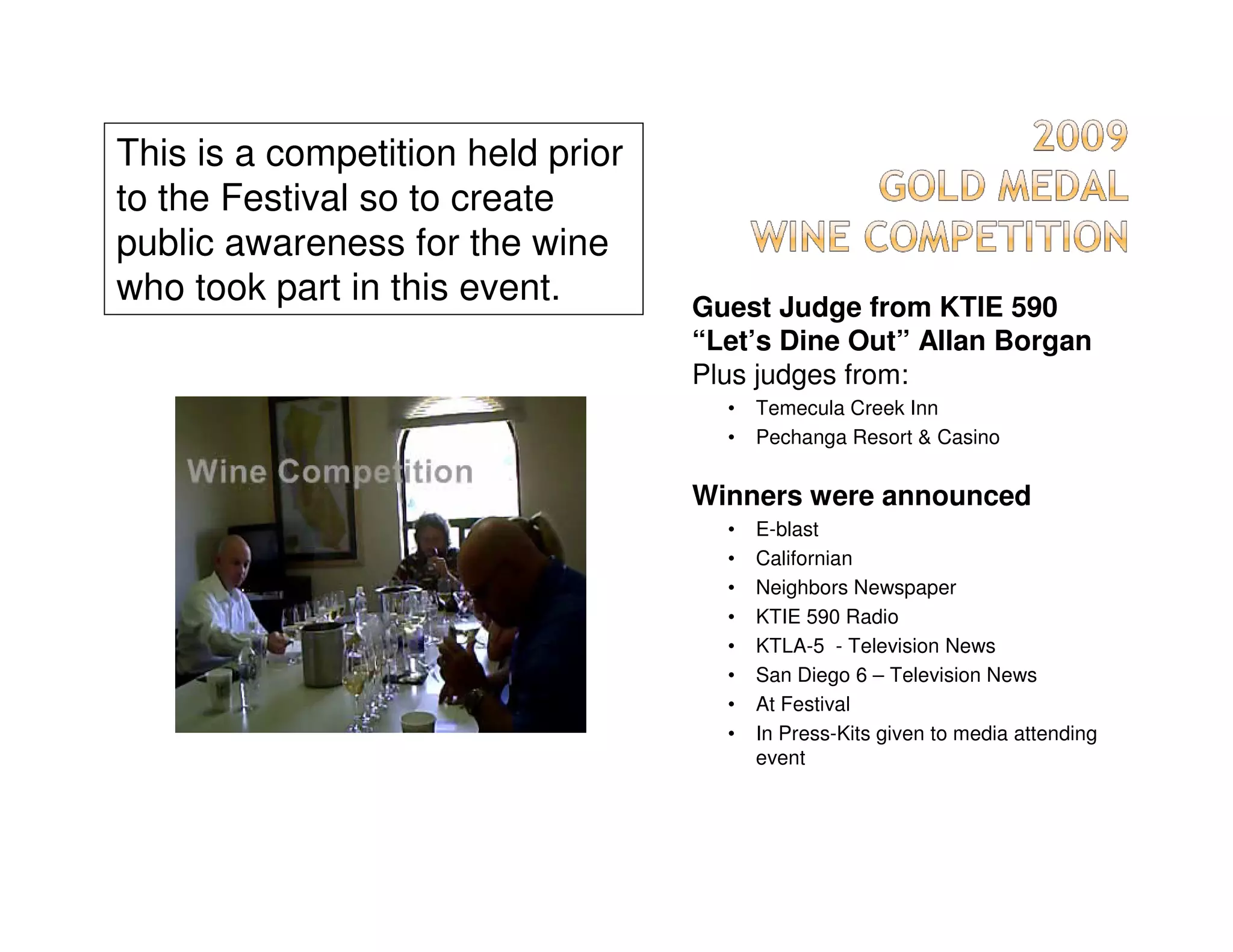 This is a competition held prior
to the Festival so to create
public awareness for the wine
who took part in this event.       Guest Judge from KTIE 590
                                   “Let’s Dine Out” Allan Borgan
                                   Plus judges from:
                                     •   Temecula Creek Inn
                                     •   Pechanga Resort & Casino


                                   Winners were announced
                                     •   E-blast
                                     •   Californian
                                     •   Neighbors Newspaper
                                     •   KTIE 590 Radio
                                     •   KTLA-5 - Television News
                                     •   San Diego 6 – Television News
                                     •   At Festival
                                     •   In Press-Kits given to media attending
                                         event
 