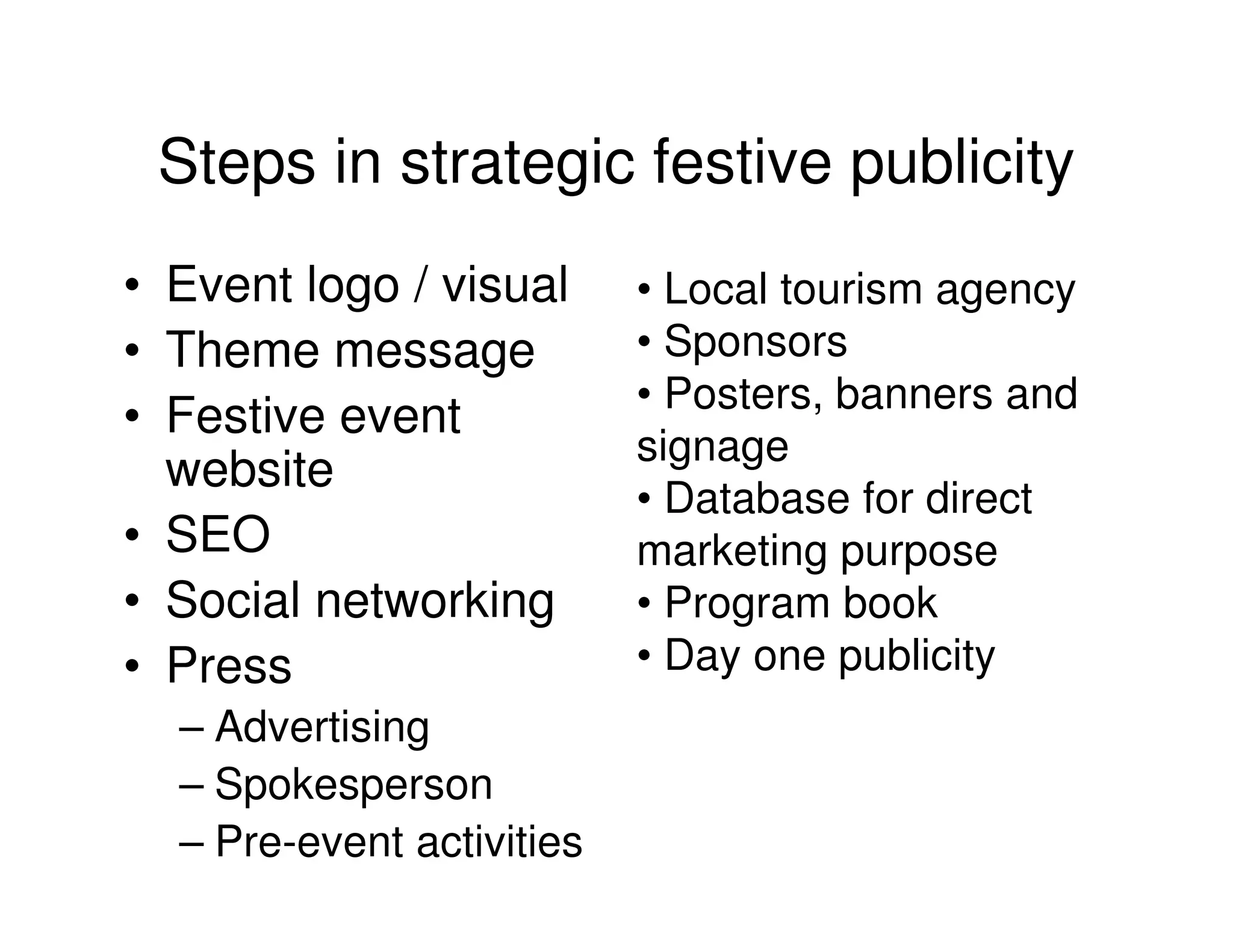 Steps in strategic festive publicity
• Event logo / visual      • Local tourism agency
• Theme message            • Sponsors
                           • Posters, banners and
• Festive event
                           signage
  website
                           • Database for direct
• SEO                      marketing purpose
• Social networking        • Program book
• Press                    • Day one publicity
  – Advertising
  – Spokesperson
  – Pre-event activities
 