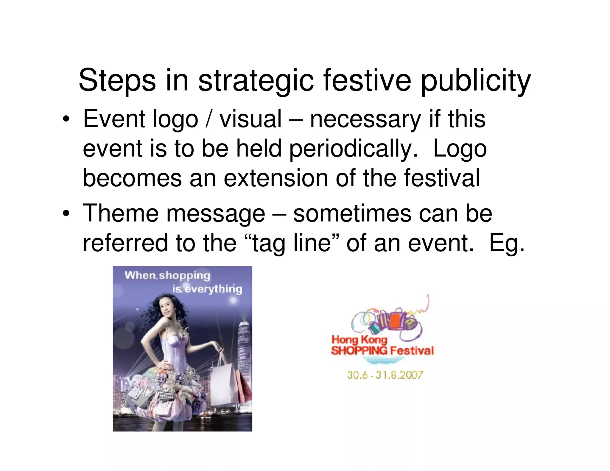 Steps in strategic festive publicity
• Event logo / visual – necessary if this
  event is to be held periodically. Logo
  becomes an extension of the festival
• Theme message – sometimes can be
  referred to the “tag line” of an event. Eg.
 