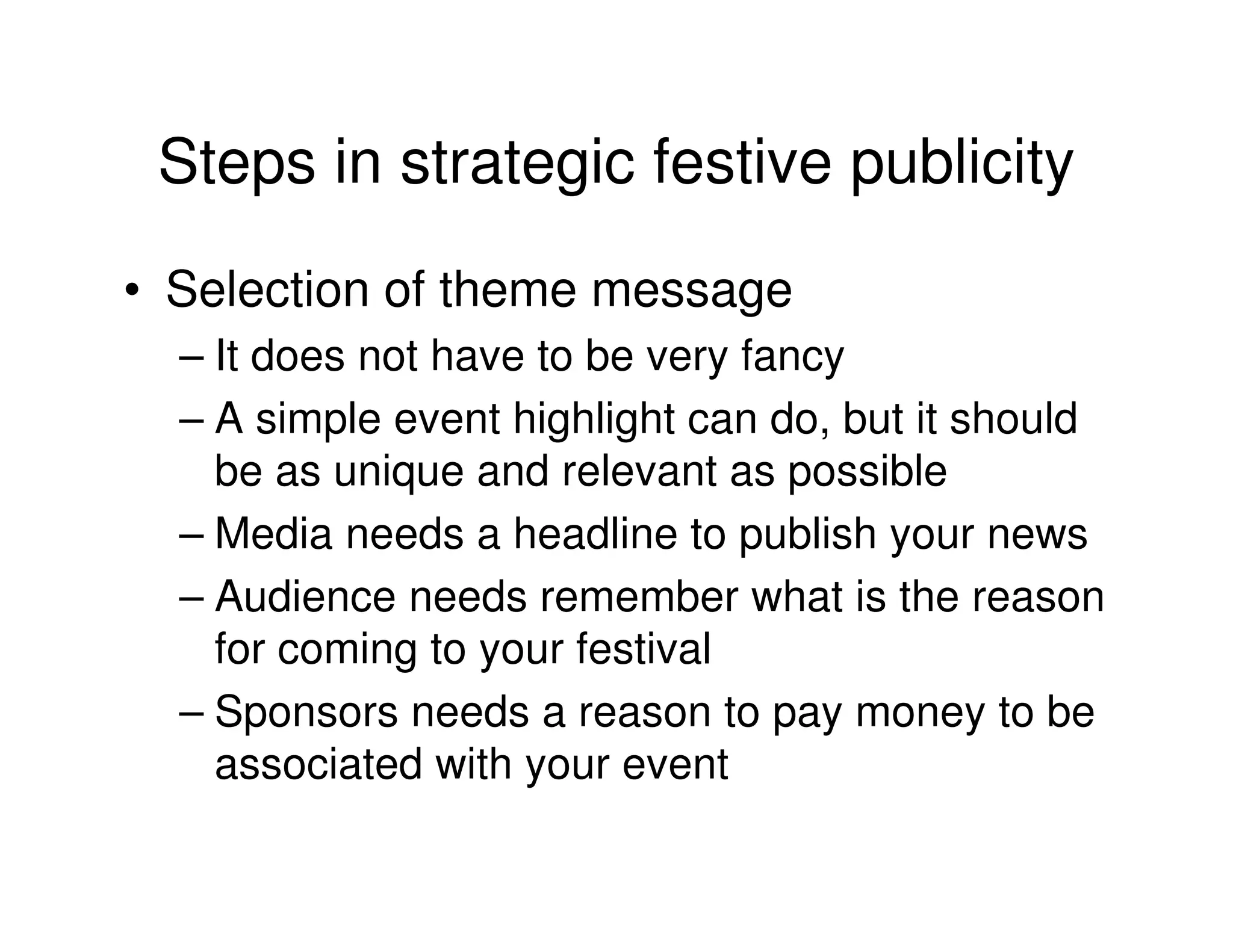 Steps in strategic festive publicity
• Selection of theme message
  – It does not have to be very fancy
  – A simple event highlight can do, but it should
    be as unique and relevant as possible
  – Media needs a headline to publish your news
  – Audience needs remember what is the reason
    for coming to your festival
  – Sponsors needs a reason to pay money to be
    associated with your event
 