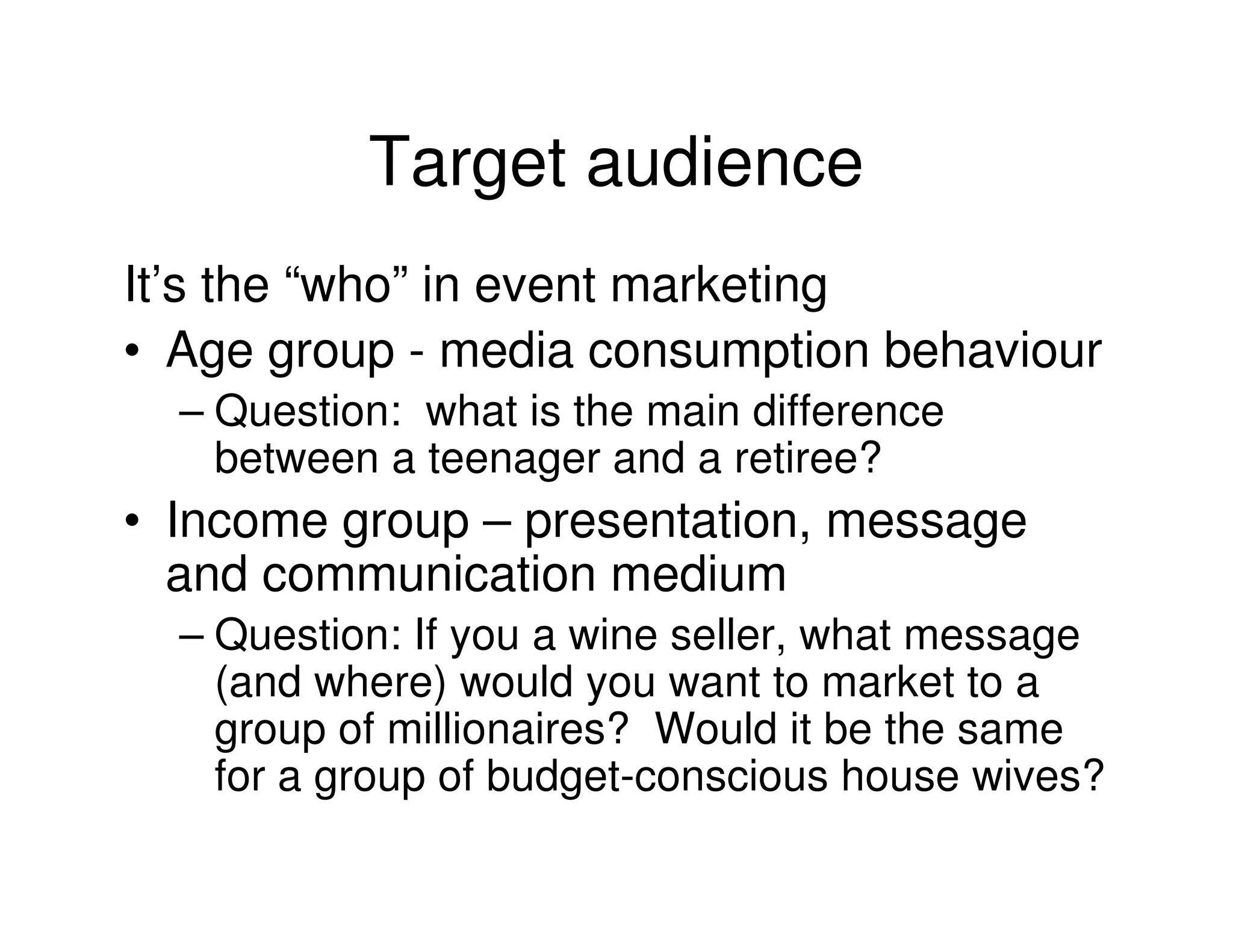 Target audience
It’s the “who” in event marketing
• Age group - media consumption behaviour
  – Question: what is the main difference
    between a teenager and a retiree?
• Income group – presentation, message
  and communication medium
  – Question: If you a wine seller, what message
    (and where) would you want to market to a
    group of millionaires? Would it be the same
    for a group of budget-conscious house wives?
 