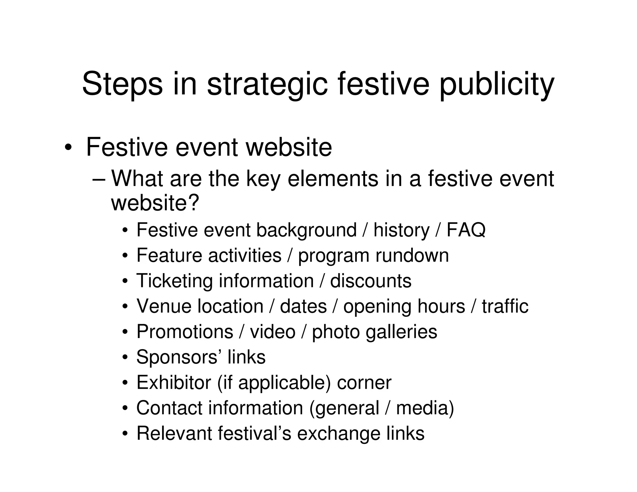 Steps in strategic festive publicity
• Festive event website
  – What are the key elements in a festive event
    website?
    •   Festive event background / history / FAQ
    •   Feature activities / program rundown
    •   Ticketing information / discounts
    •   Venue location / dates / opening hours / traffic
    •   Promotions / video / photo galleries
    •   Sponsors’ links
    •   Exhibitor (if applicable) corner
    •   Contact information (general / media)
    •   Relevant festival’s exchange links
 