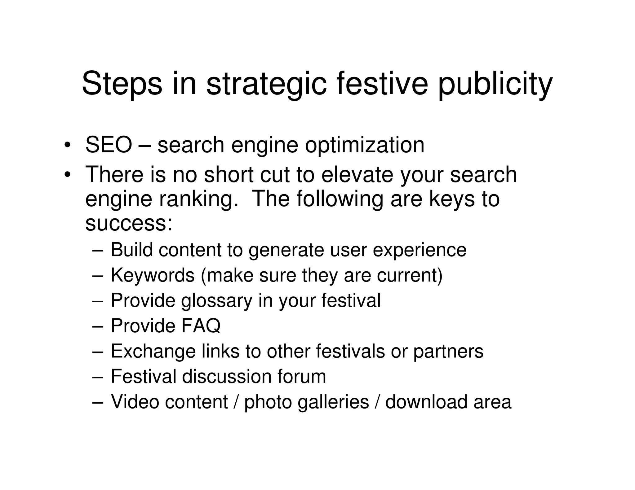 Steps in strategic festive publicity
• SEO – search engine optimization
• There is no short cut to elevate your search
  engine ranking. The following are keys to
  success:
  –   Build content to generate user experience
  –   Keywords (make sure they are current)
  –   Provide glossary in your festival
  –   Provide FAQ
  –   Exchange links to other festivals or partners
  –   Festival discussion forum
  –   Video content / photo galleries / download area
 