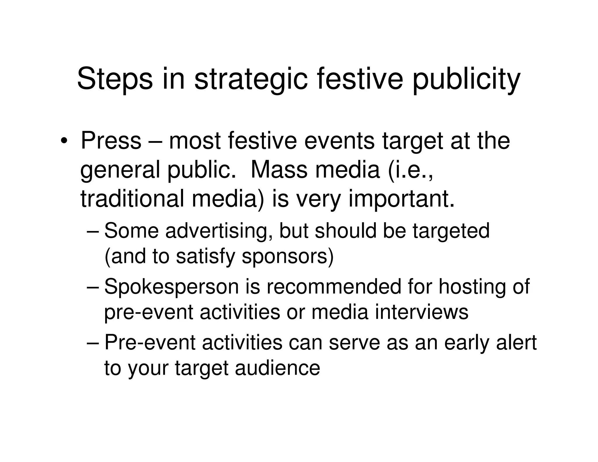 Steps in strategic festive publicity
• Press – most festive events target at the
  general public. Mass media (i.e.,
  traditional media) is very important.
  – Some advertising, but should be targeted
    (and to satisfy sponsors)
  – Spokesperson is recommended for hosting of
    pre-event activities or media interviews
  – Pre-event activities can serve as an early alert
    to your target audience
 