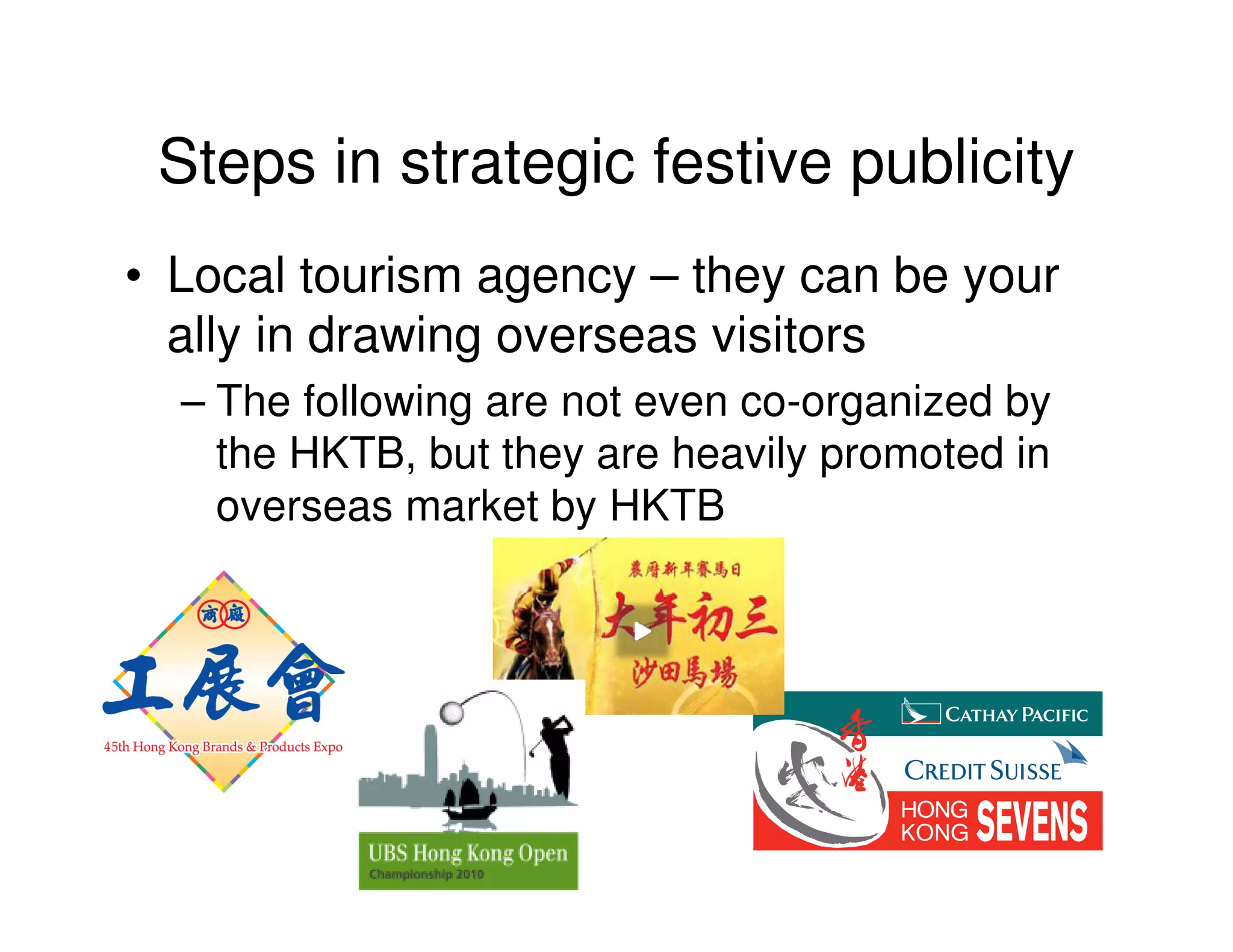 Steps in strategic festive publicity
• Local tourism agency – they can be your
  ally in drawing overseas visitors
  – The following are not even co-organized by
    the HKTB, but they are heavily promoted in
    overseas market by HKTB
 