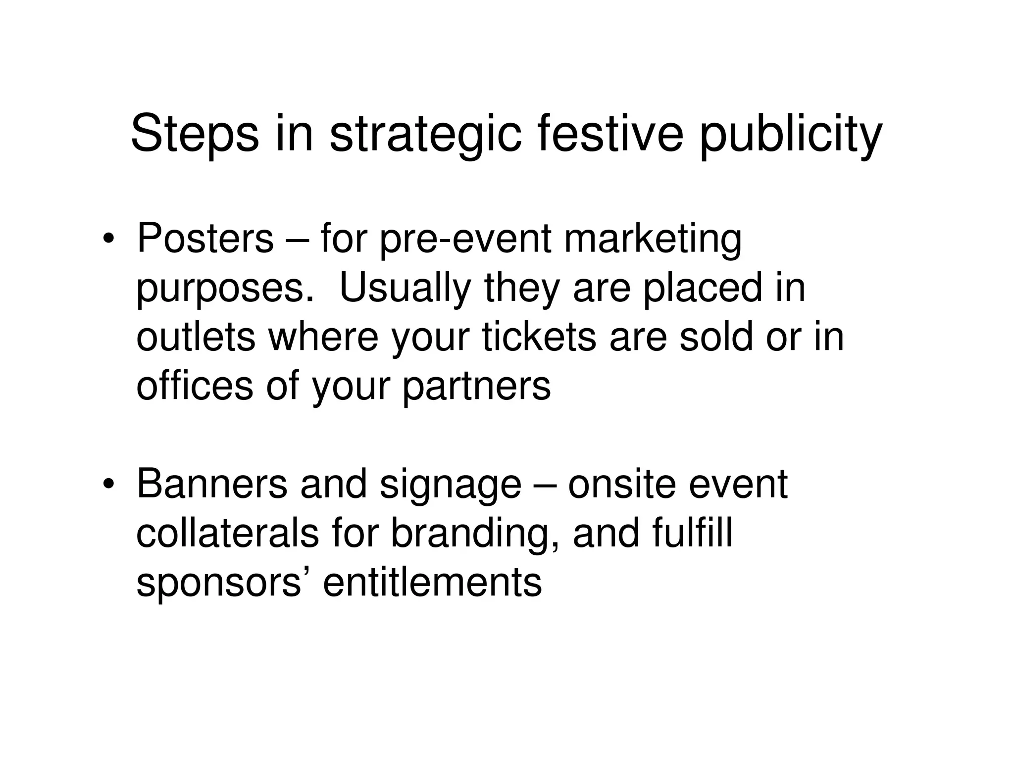 Steps in strategic festive publicity
• Posters – for pre-event marketing
  purposes. Usually they are placed in
  outlets where your tickets are sold or in
  offices of your partners

• Banners and signage – onsite event
  collaterals for branding, and fulfill
  sponsors’ entitlements
 