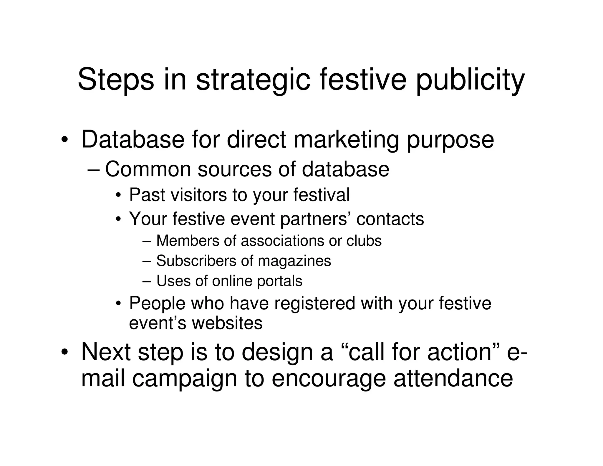 Steps in strategic festive publicity
• Database for direct marketing purpose
  – Common sources of database
     • Past visitors to your festival
     • Your festive event partners’ contacts
        – Members of associations or clubs
        – Subscribers of magazines
        – Uses of online portals
     • People who have registered with your festive
       event’s websites
• Next step is to design a “call for action” e-
  mail campaign to encourage attendance
 