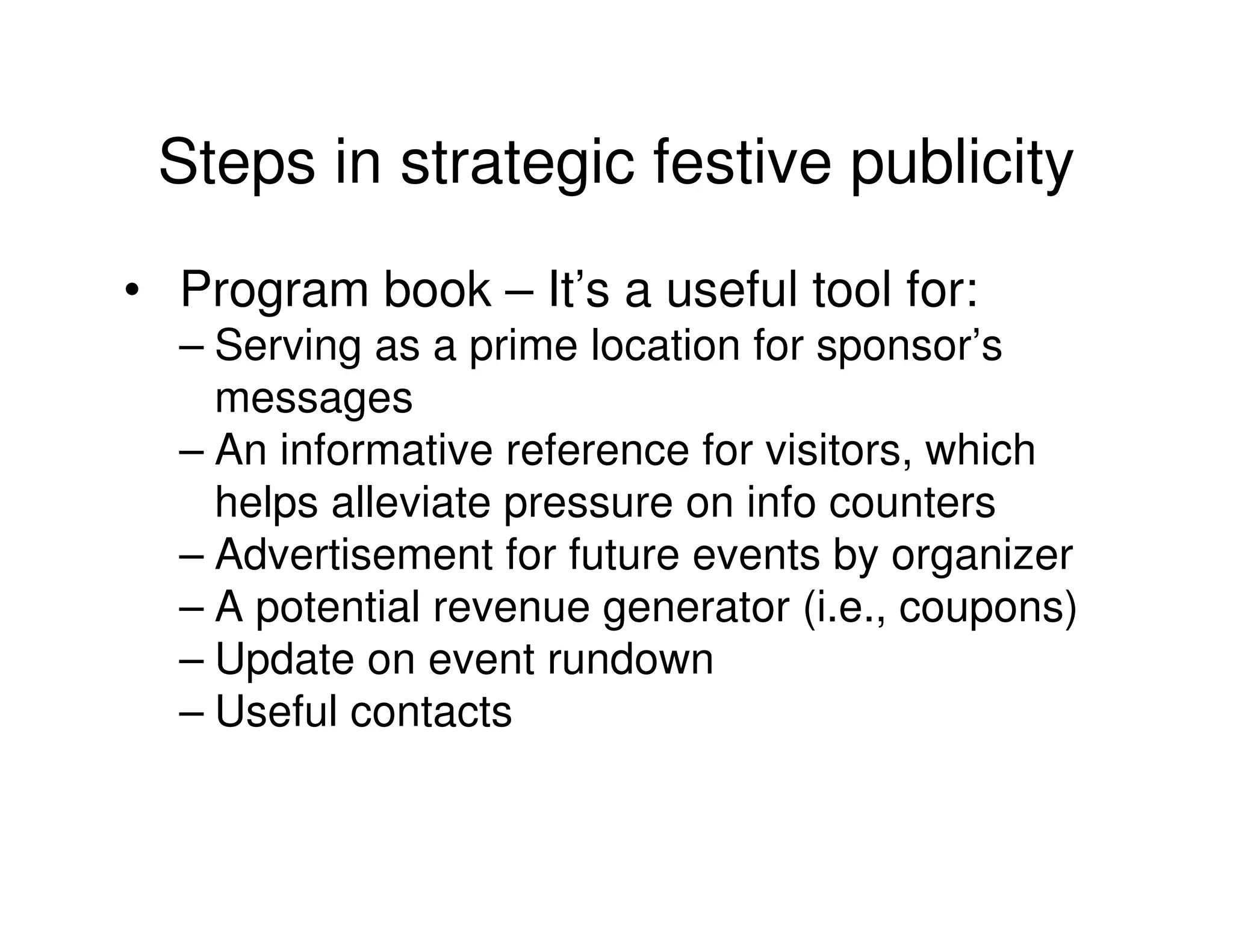 Steps in strategic festive publicity
• Program book – It’s a useful tool for:
  – Serving as a prime location for sponsor’s
    messages
  – An informative reference for visitors, which
    helps alleviate pressure on info counters
  – Advertisement for future events by organizer
  – A potential revenue generator (i.e., coupons)
  – Update on event rundown
  – Useful contacts
 