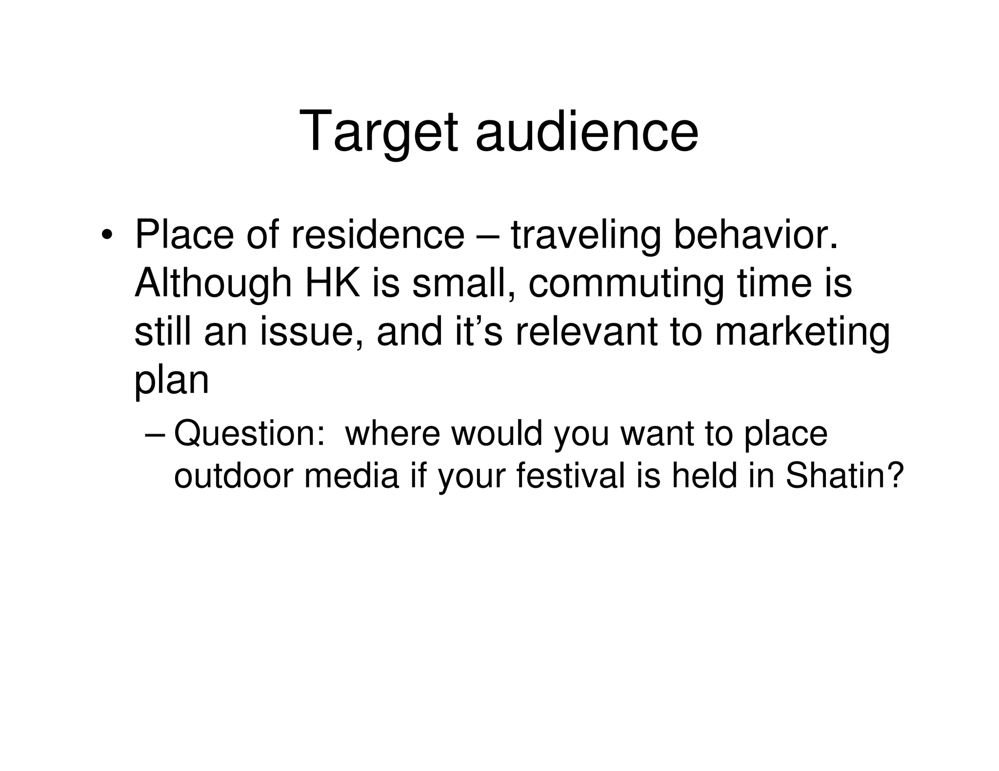 Target audience
• Place of residence – traveling behavior.
  Although HK is small, commuting time is
  still an issue, and it’s relevant to marketing
  plan
  – Question: where would you want to place
    outdoor media if your festival is held in Shatin?
 