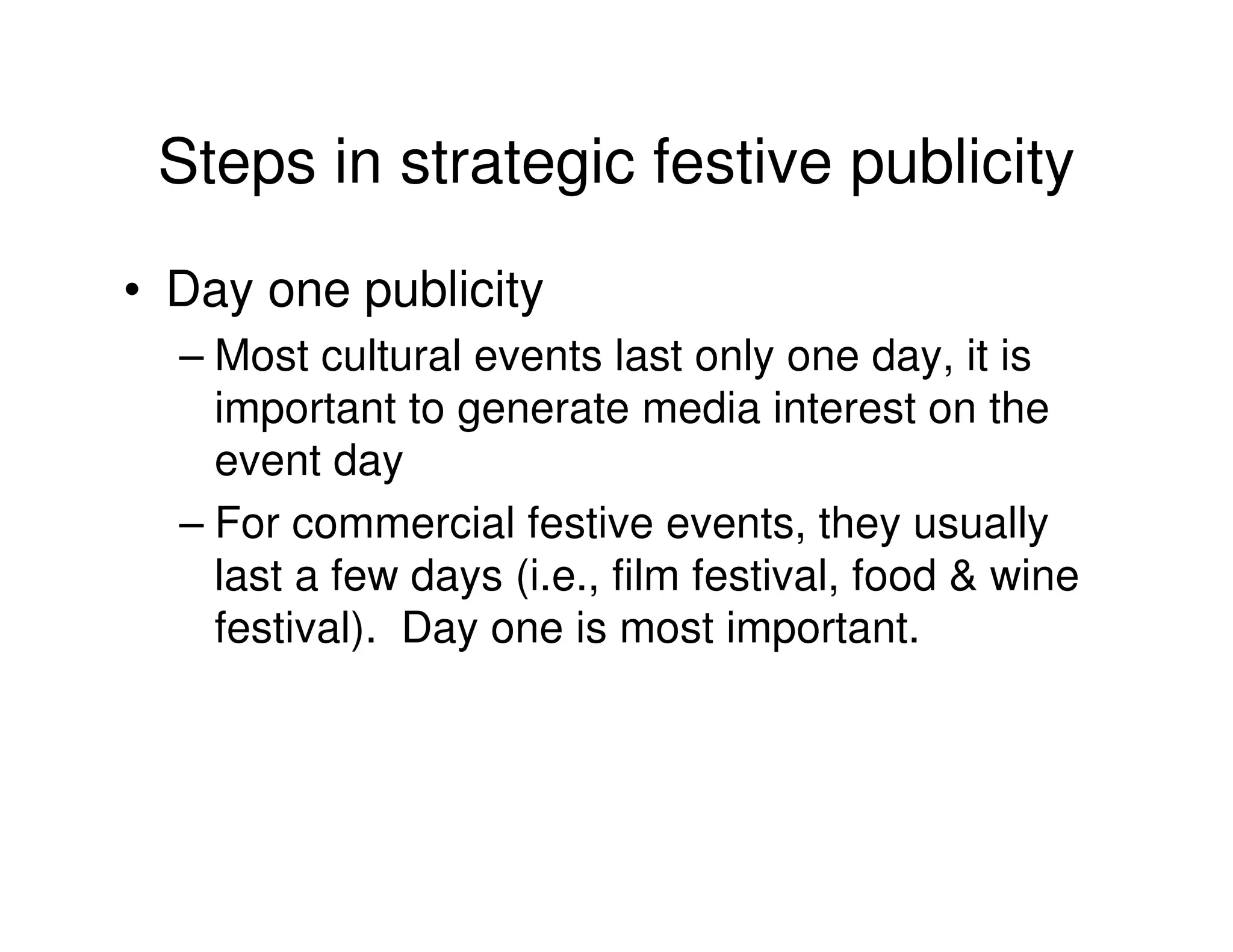 Steps in strategic festive publicity
• Day one publicity
  – Most cultural events last only one day, it is
    important to generate media interest on the
    event day
  – For commercial festive events, they usually
    last a few days (i.e., film festival, food & wine
    festival). Day one is most important.
 