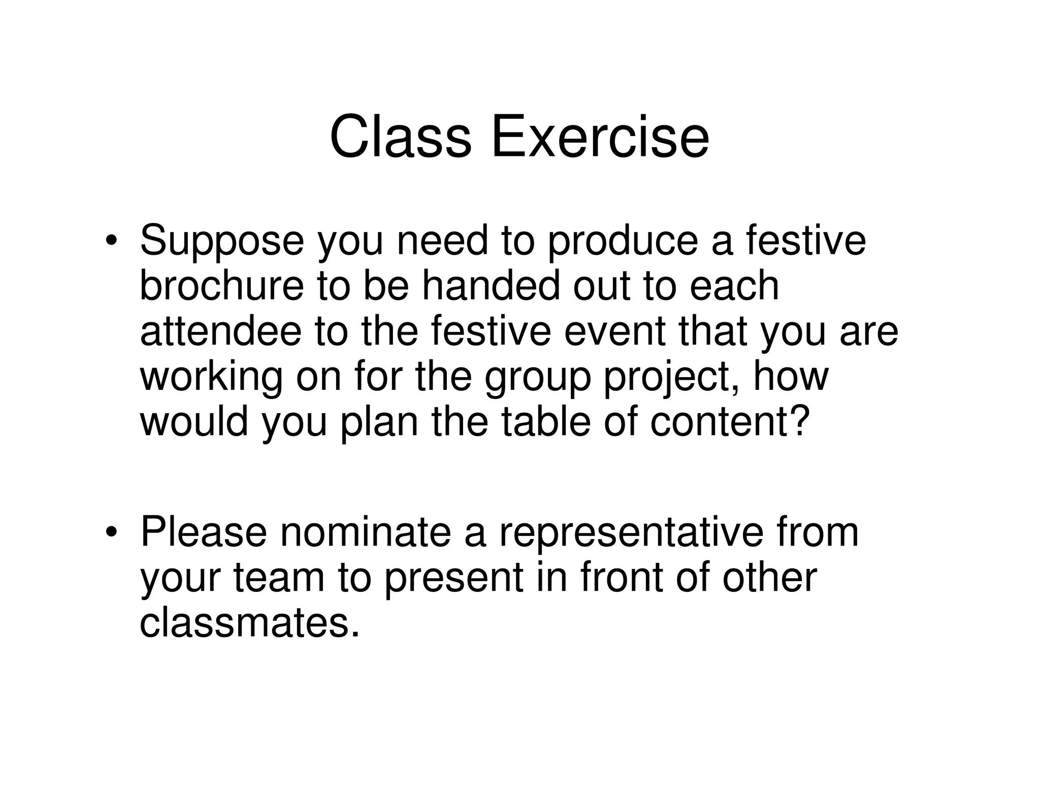 Class Exercise
• Suppose you need to produce a festive
  brochure to be handed out to each
  attendee to the festive event that you are
  working on for the group project, how
  would you plan the table of content?

• Please nominate a representative from
  your team to present in front of other
  classmates.
 