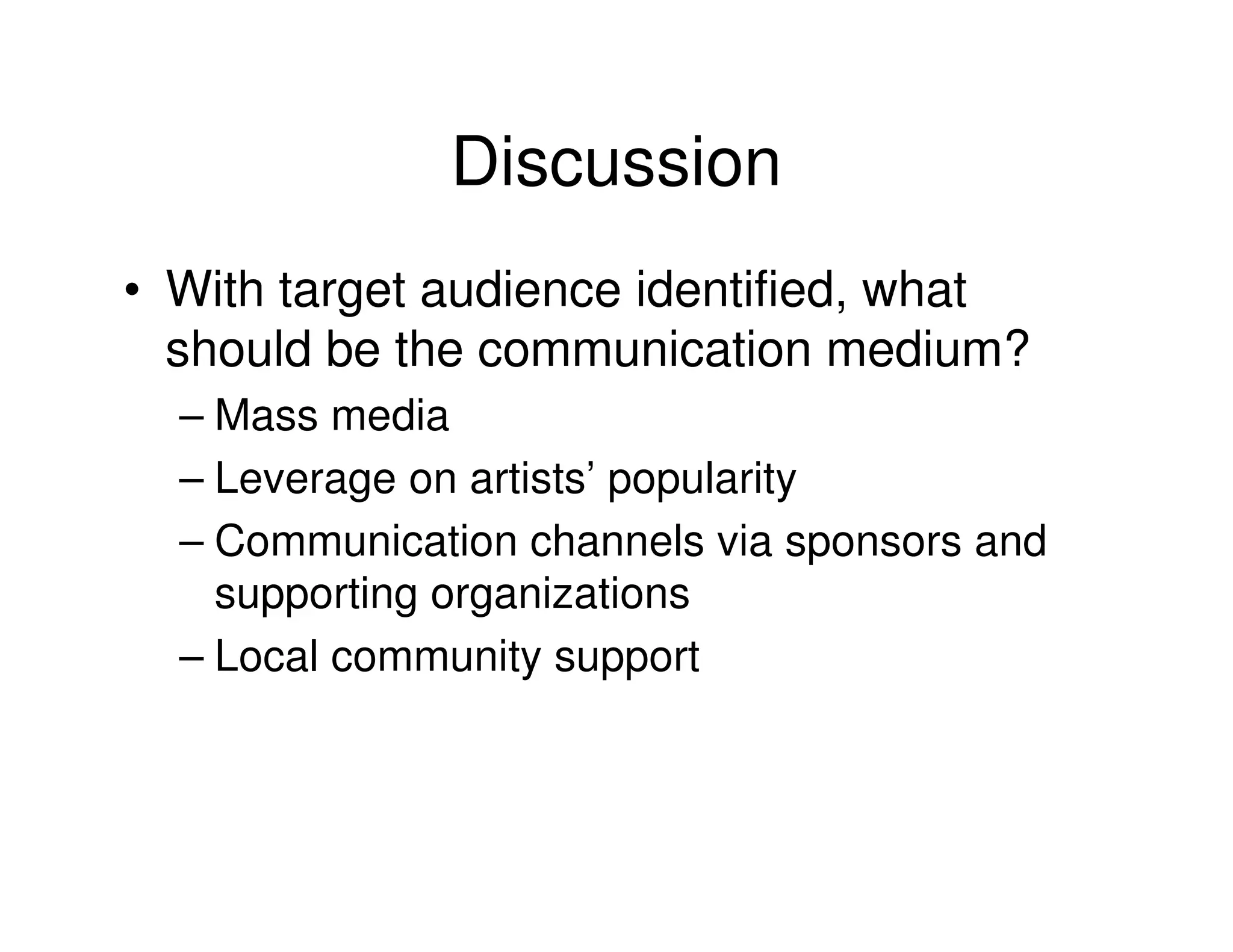 Discussion
• With target audience identified, what
  should be the communication medium?
  – Mass media
  – Leverage on artists’ popularity
  – Communication channels via sponsors and
    supporting organizations
  – Local community support
 
