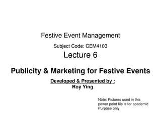 Festive Event Management
            Subject Code: CEM4103

                Lecture 6
Publicity & Marketing for Festive Events
           Developed & Presented by :
                   Roy Ying

                              Note: Pictures used in this
                              power point file is for academic
                              Purpose only
 