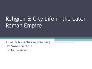 Religion & City Life in the Later
Roman Empire

CLAH266 – lecture 6/ seminar 3
2nd November 2012
Dr Jamie Wood
 