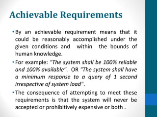 Achievable Requirements
•By an achievable requirement means that it
could be reasonably accomplished under the
given conditions and within the bounds of
human knowledge.
•For example: "The system shall be 100% reliable
and 100% available". OR "The system shall have
a minimum response to a query of 1 second
irrespective of system load".
•The consequence of attempting to meet these
requirements is that the system will never be
accepted or prohibitively expensive or both .
 