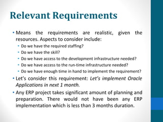 Relevant Requirements
• Means the requirements are realistic, given the
resources. Aspects to consider include:
• Do we have the required staffing?
• Do we have the skill?
• Do we have access to the development infrastructure needed?
• Do we have access to the run-time infrastructure needed?
• Do we have enough time in hand to implement the requirement?
• Let’s consider this requirement: Let’s implement Oracle
Applications in next 1 month.
• Any ERP project takes significant amount of planning and
preparation. There would not have been any ERP
implementation which is less than 3 months duration.
 