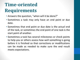 Time-oriented
Requirements
• Answers the question, "when will it be done?"
• Sometimes a task may only have an end point or due
date.
• Sometimes that end point or due date is the actual end
of the task, or sometimes the end point of one task is the
start point of another.
• Sometimes a task has several milestones or check points
to help you or others assess how well something is going
before it is finished so that corrections or modifications
can be made as needed to make sure the end result
meets expectations.
 