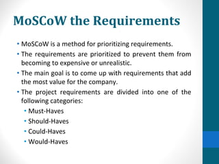 MoSCoW the Requirements
• MoSCoW is a method for prioritizing requirements.
• The requirements are prioritized to prevent them from
becoming to expensive or unrealistic.
• The main goal is to come up with requirements that add
the most value for the company.
• The project requirements are divided into one of the
following categories:
• Must-Haves
• Should-Haves
• Could-Haves
• Would-Haves
 