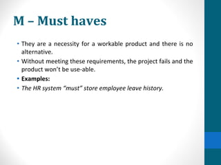 M – Must haves
• They are a necessity for a workable product and there is no
alternative.
• Without meeting these requirements, the project fails and the
product won’t be use-able.
• Examples:
• The HR system “must” store employee leave history.
 