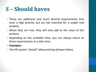 S – Should haves
• These are additional and much desired requirements that
have a high priority, but are not essential for a usable end
product.
• When they are met, they will only add to the value of the
product.
• Depending on the available time, you can always return to
these requirements at a later time.
• Examples:
• The HR system “should” allow printing of leave letters.
 
