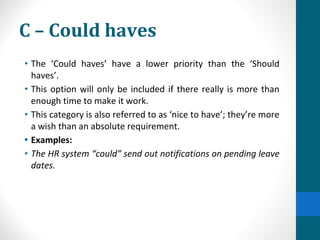 C – Could haves
• The ‘Could haves’ have a lower priority than the ‘Should
haves’.
• This option will only be included if there really is more than
enough time to make it work.
• This category is also referred to as ‘nice to have’; they’re more
a wish than an absolute requirement.
• Examples:
• The HR system “could” send out notifications on pending leave
dates.
 