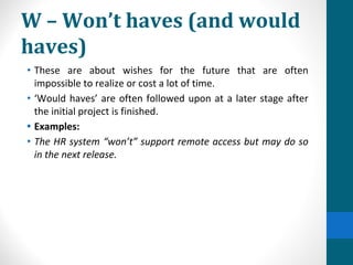W – Won’t haves (and would
haves)
• These are about wishes for the future that are often
impossible to realize or cost a lot of time.
• ‘Would haves’ are often followed upon at a later stage after
the initial project is finished.
• Examples:
• The HR system “won’t” support remote access but may do so
in the next release.
 