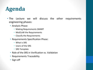 Agenda
• The Lecture we will discuss the other requirements
engineering phases:
• Analysis Phase:
• Making Requirements SMART
• MoSCoW the Requirements
• Classify the Requirements
• Requirements Specification Phase:
• What is SRS
• Users of the SRS
• SRS Template
• Role of the SRS in Verification vs. Validation
• Requirements Traceability
• Sign-off
 