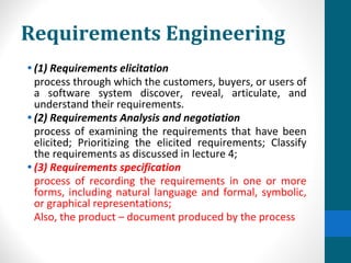 Requirements Engineering
• (1) Requirements elicitation
process through which the customers, buyers, or users of
a software system discover, reveal, articulate, and
understand their requirements.
• (2) Requirements Analysis and negotiation
process of examining the requirements that have been
elicited; Prioritizing the elicited requirements; Classify
the requirements as discussed in lecture 4;
• (3) Requirements specification
process of recording the requirements in one or more
forms, including natural language and formal, symbolic,
or graphical representations;
Also, the product – document produced by the process
 