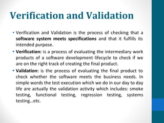 Verification and Validation
• Verification and Validation is the process of checking that a
software system meets specifications and that it fulfills its
intended purpose.
• Verification: is a process of evaluating the intermediary work
products of a software development lifecycle to check if we
are on the right track of creating the final product.
• Validation: is the process of evaluating the final product to
check whether the software meets the business needs. In
simple words the test execution which we do in our day to day
life are actually the validation activity which includes: smoke
testing, functional testing, regression testing, systems
testing…etc.
 