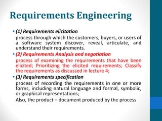 Requirements Engineering
• (1) Requirements elicitation
process through which the customers, buyers, or users of
a software system discover, reveal, articulate, and
understand their requirements.
• (2) Requirements Analysis and negotiation
process of examining the requirements that have been
elicited; Prioritizing the elicited requirements; Classify
the requirements as discussed in lecture 4;
• (3) Requirements specification
process of recording the requirements in one or more
forms, including natural language and formal, symbolic,
or graphical representations;
Also, the product – document produced by the process
 