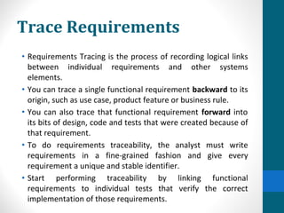 Trace Requirements
• Requirements Tracing is the process of recording logical links
between individual requirements and other systems
elements.
• You can trace a single functional requirement backward to its
origin, such as use case, product feature or business rule.
• You can also trace that functional requirement forward into
its bits of design, code and tests that were created because of
that requirement.
• To do requirements traceability, the analyst must write
requirements in a fine-grained fashion and give every
requirement a unique and stable identifier.
• Start performing traceability by linking functional
requirements to individual tests that verify the correct
implementation of those requirements.
 
