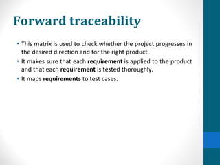 Forward traceability
• This matrix is used to check whether the project progresses in
the desired direction and for the right product.
• It makes sure that each requirement is applied to the product
and that each requirement is tested thoroughly.
• It maps requirements to test cases.
 
