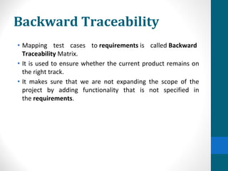 Backward Traceability
• Mapping test cases to requirements is called Backward
Traceability Matrix.
• It is used to ensure whether the current product remains on
the right track.
• It makes sure that we are not expanding the scope of the
project by adding functionality that is not specified in
the requirements.
 