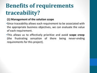 Benefits of requirements
traceability?
(1) Management of the solution scope
•Since traceability allows each requirement to be associated with
the appropriate business objectives, we can evaluate the value
of each requirement.
•This allows us to effectively prioritize and avoid scope creep
(the frustrating sensation of there being never-ending
requirements for this project).
 