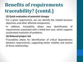 Benefits of requirements
traceability? (contd.)
(2) Quick evaluation of potential changes
•For a given requirement, we can identify the related business
objectives and other affected components.
•In addition, traceability allows easy identification of
requirements associated with a failed test case, which supports
accelerated resolution of problems.
(3) Reduced project risk
•Traceability allows for identification of critical dependencies
between requirements, supporting better visibility and control
of these relationships.
 