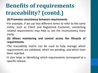 Benefits of requirements
traceability? (contd.)
(4) Promotes consistency between requirements
•For example, if we use two different terms to refer to the same
entity, such as Client and Registered Customer, connecting
related requirements may help us see the inconsistency more
easily.
(5) Allows monitoring and control across the lifecycle of
requirements
•The traceability matrix can be used to help manage which
requirements are validated, which are pending, and which have
been rejected.
•It also helps in identifying which requirements correspond to a
specific release.
 