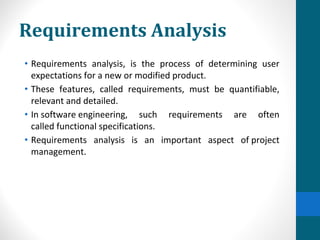 Requirements Analysis
• Requirements analysis, is the process of determining user
expectations for a new or modified product.
• These features, called requirements, must be quantifiable,
relevant and detailed.
• In software engineering, such requirements are often
called functional specifications.
• Requirements analysis is an important aspect of project
management.
 