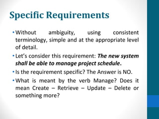 Specific Requirements
•Without ambiguity, using consistent
terminology, simple and at the appropriate level
of detail.
•Let’s consider this requirement: The new system
shall be able to manage project schedule.
•Is the requirement specific? The Answer is NO.
•What is meant by the verb Manage? Does it
mean Create – Retrieve – Update – Delete or
something more?
 