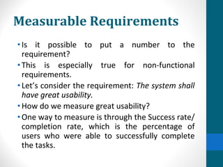 Measurable Requirements
•Is it possible to put a number to the
requirement?
•This is especially true for non-functional
requirements.
•Let’s consider the requirement: The system shall
have great usability.
•How do we measure great usability?
•One way to measure is through the Success rate/
completion rate, which is the percentage of
users who were able to successfully complete
the tasks.
 