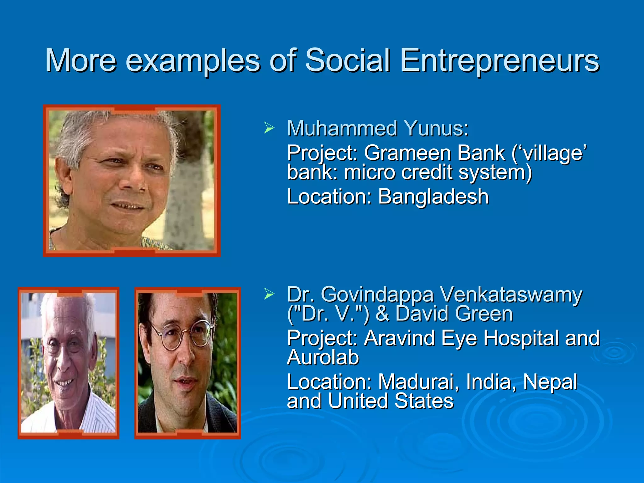 More examples of Social Entrepreneurs Muhammed Yunus : Project: Grameen Bank (‘village’ bank: micro credit system) Location: Bangladesh Dr. Govindappa Venkataswamy (&quot;Dr. V.&quot;) & David Green   Project: Aravind Eye Hospital and Aurolab Location: Madurai, India, Nepal and United States 