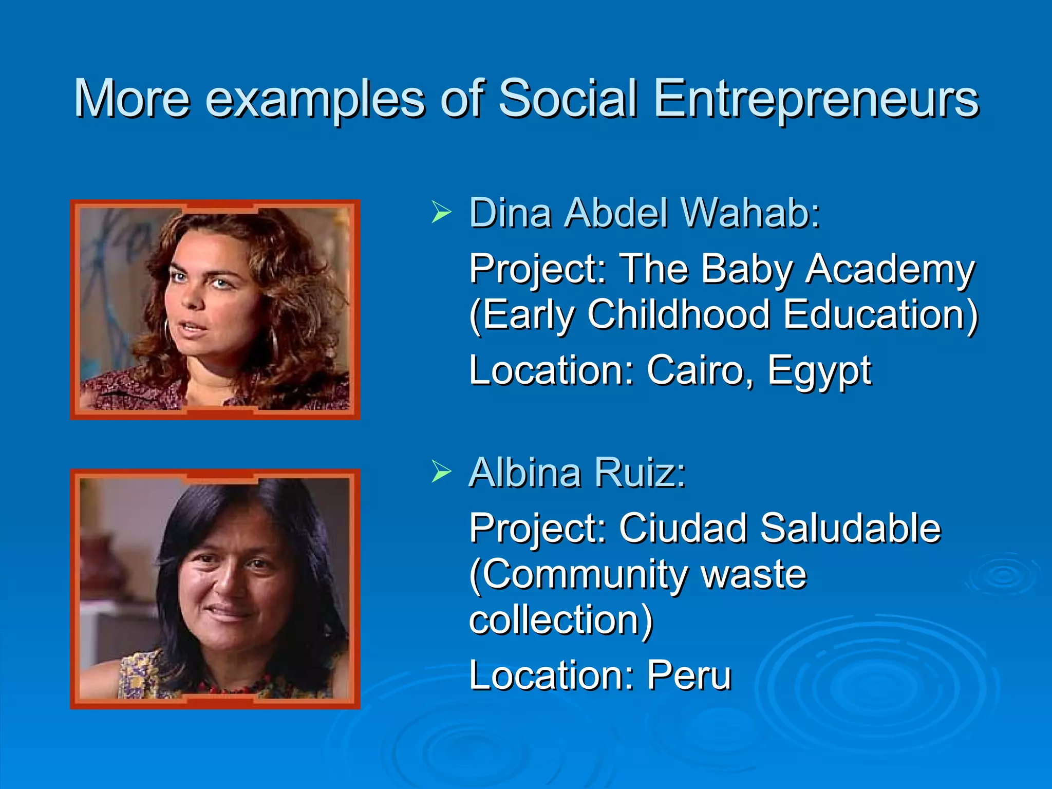 More examples of Social Entrepreneurs Dina Abdel Wahab: Project: The Baby Academy (Early Childhood Education) Location: Cairo, Egypt Albina Ruiz: Project: Ciudad Saludable (Community waste collection) Location: Peru 