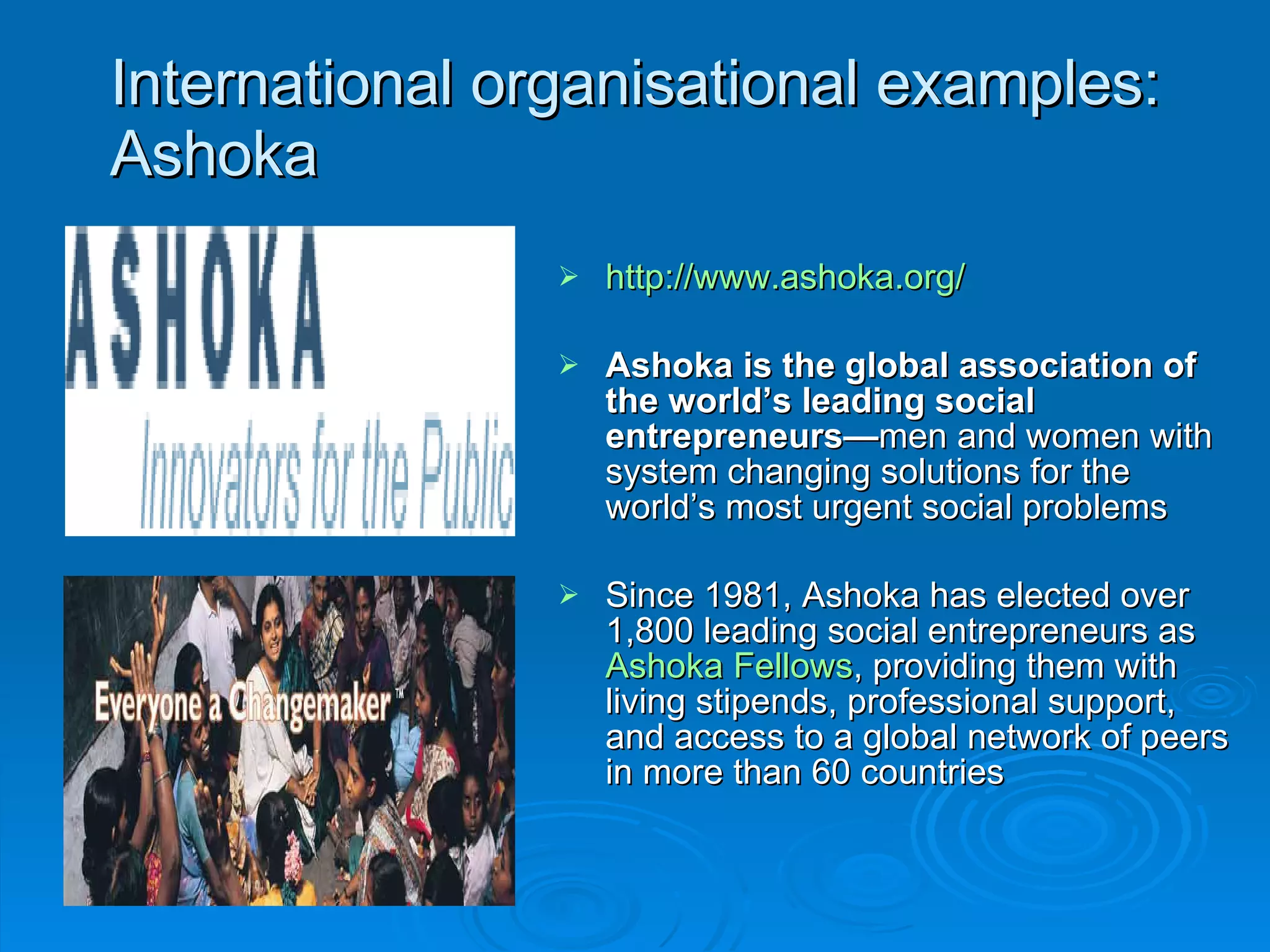 International organisational examples: Ashoka http://www.ashoka.org/ Ashoka is the global association of the world’s leading social entrepreneurs— men and women with system changing solutions for the world’s most urgent social problems  Since 1981, Ashoka has elected over 1,800 leading social entrepreneurs as  Ashoka Fellows , providing them with living stipends, professional support, and access to a global network of peers in more than 60 countries 