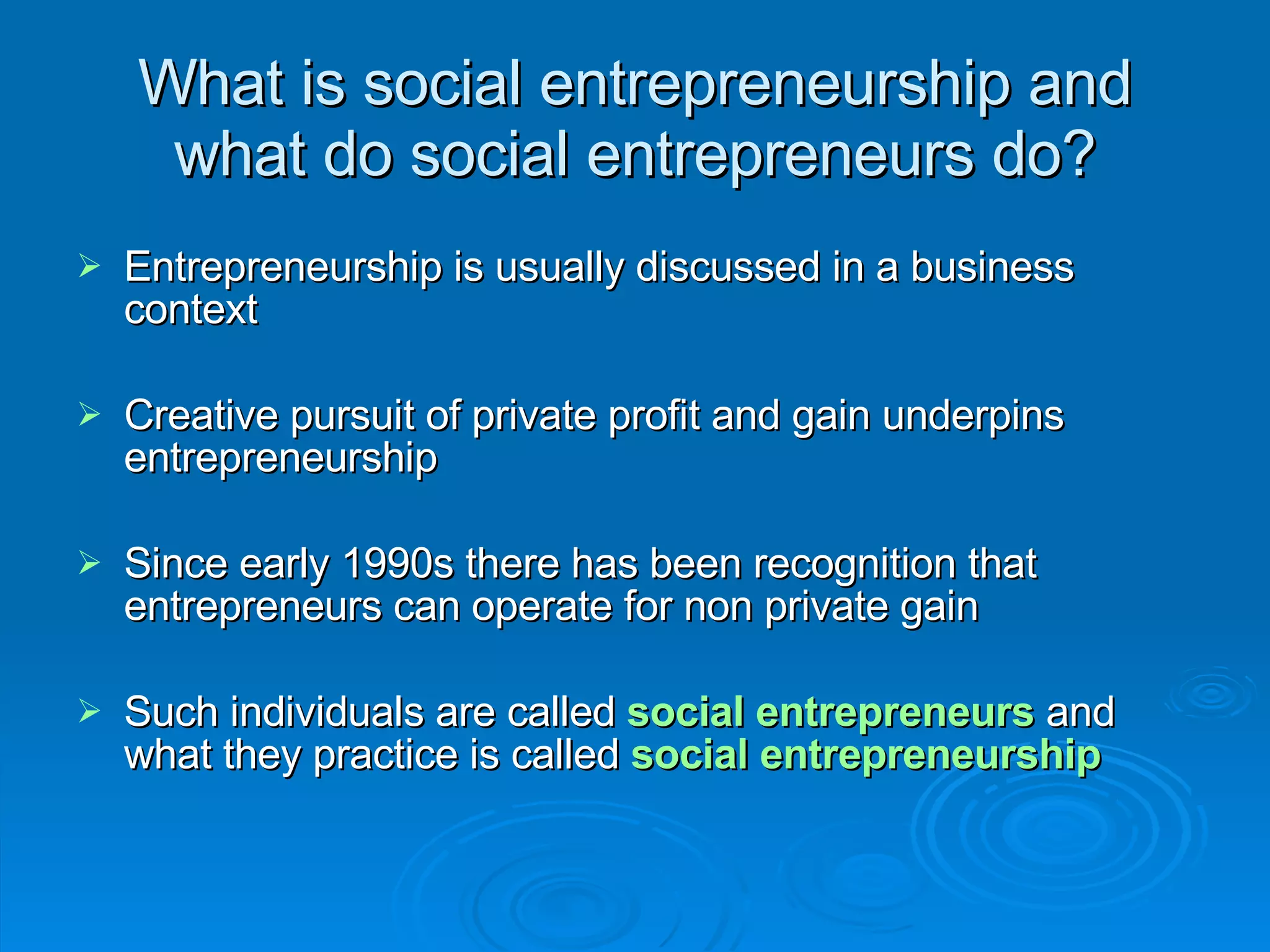 What is social entrepreneurship and what do social entrepreneurs do? Entrepreneurship is usually discussed in a business context Creative pursuit of private profit and gain underpins entrepreneurship Since early 1990s there has been recognition that entrepreneurs can operate for non private gain Such individuals are called  social entrepreneurs  and what they practice is called  social entrepreneurship 