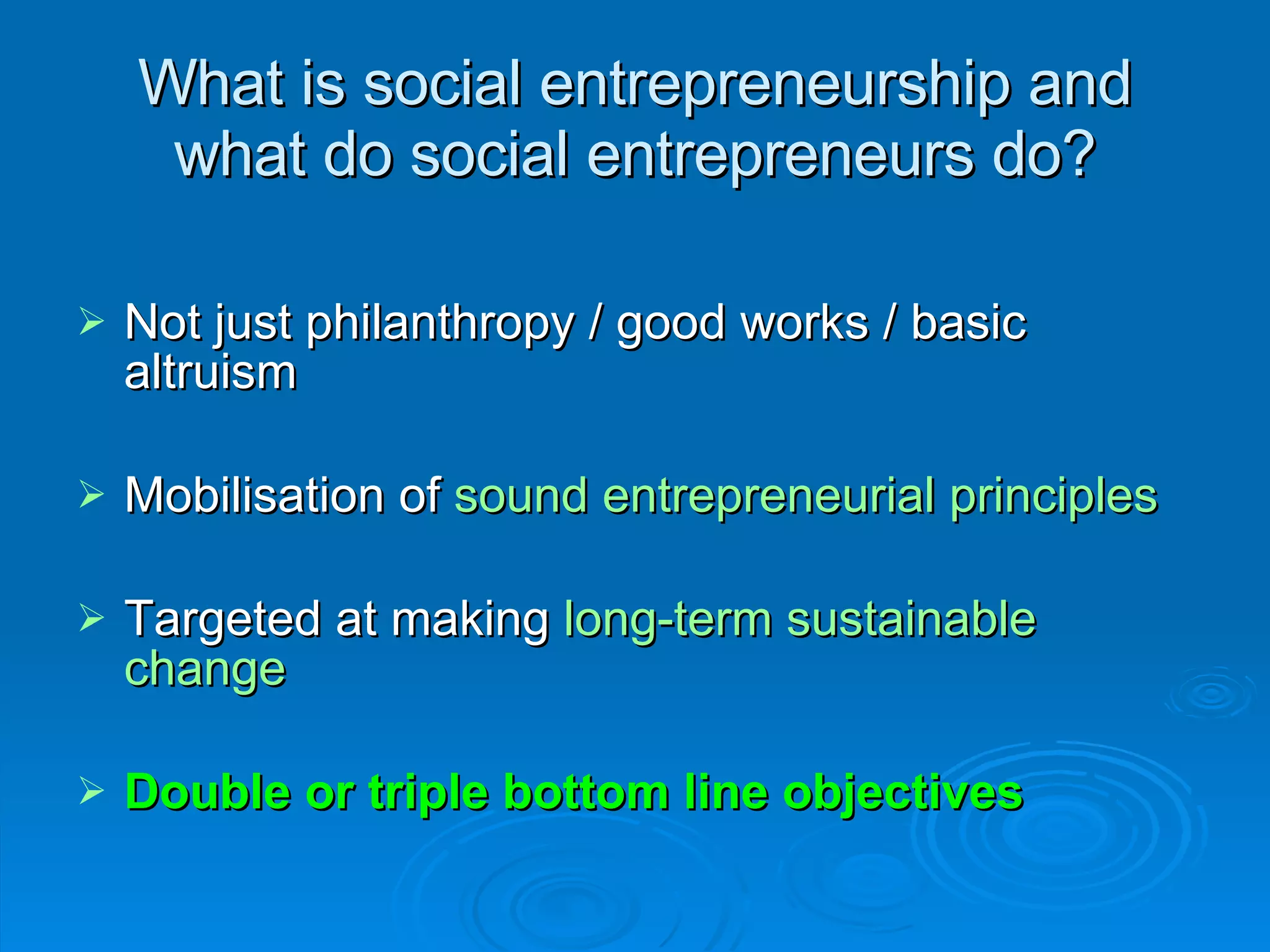 What is social entrepreneurship and what do social entrepreneurs do? Not just philanthropy / good works / basic altruism Mobilisation of  sound entrepreneurial principles Targeted at making  long-term sustainable change Double or triple bottom line objectives (Carter & Jones-Evans, 2000) 