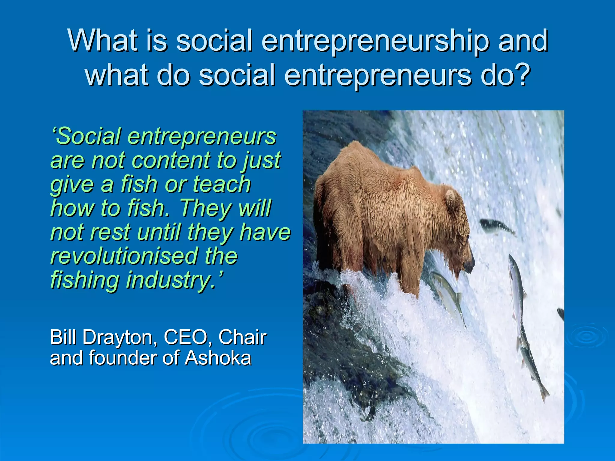 What is social entrepreneurship and what do social entrepreneurs do? ‘ Social entrepreneurs are not content to just give a fish or teach how to fish. They will not rest until they have revolutionised the fishing industry.’ Bill Drayton, CEO, Chair and founder of Ashoka 