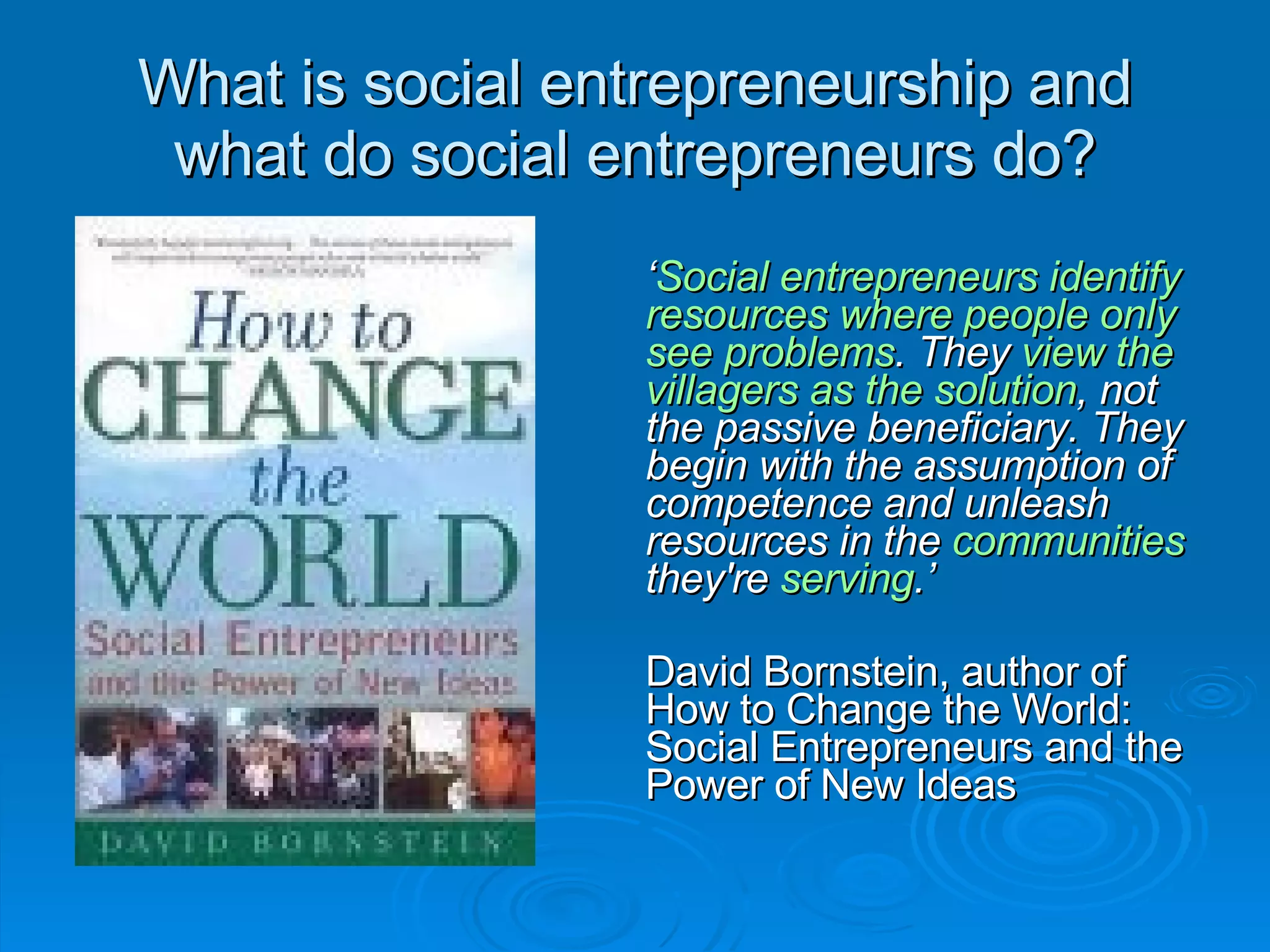 What is social entrepreneurship and what do social entrepreneurs do? ‘ Social entrepreneurs identify resources where people only see problems . They  view the villagers as the solution , not the passive beneficiary. They begin with the assumption of competence and unleash resources in the  communities  they're  serving .’ David Bornstein, author of How to Change the World: Social Entrepreneurs and the Power of New Ideas 