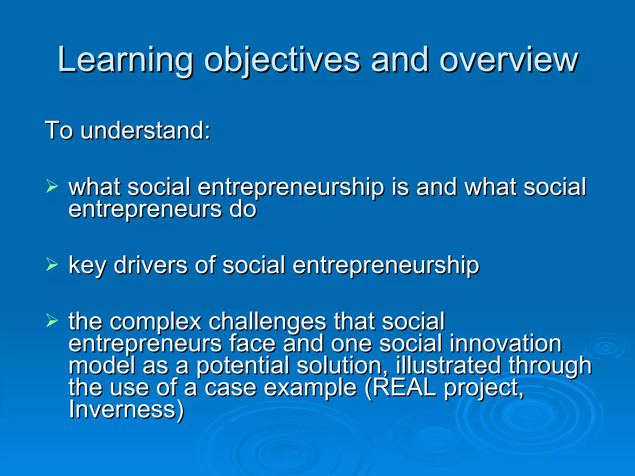 Learning objectives and overview To understand:  what social entrepreneurship is and what social entrepreneurs do key drivers of social entrepreneurship the complex challenges that social entrepreneurs face and one social innovation model as a potential solution, illustrated through the use of a case example (REAL project, Inverness) 